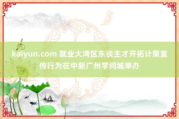 kaiyun.com 就业大湾区东谈主才开拓计策宣传行为在中新广州学问城举办