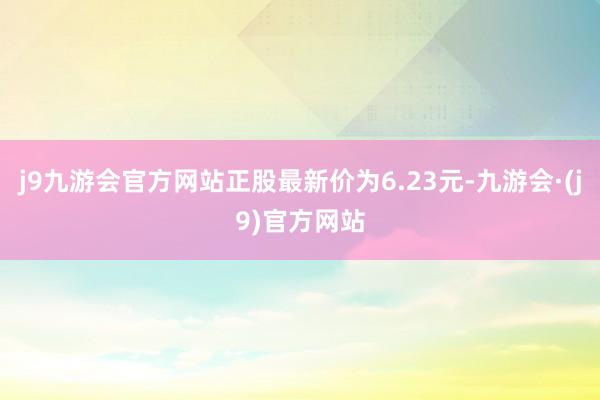 j9九游会官方网站正股最新价为6.23元-九游会·(j9)官方网站