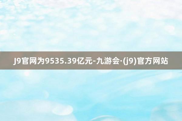 J9官网为9535.39亿元-九游会·(j9)官方网站