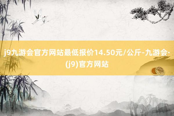 j9九游会官方网站最低报价14.50元/公斤-九游会·(j9)官方网站