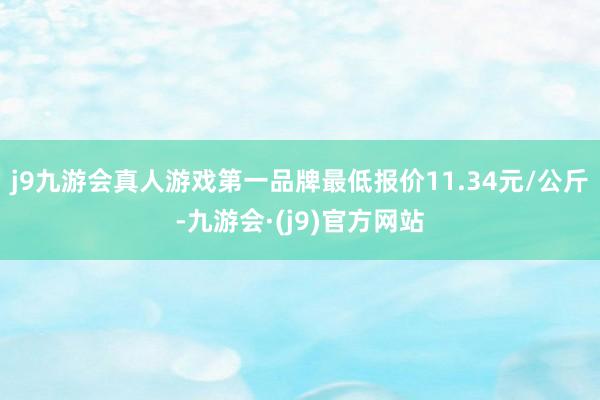j9九游会真人游戏第一品牌最低报价11.34元/公斤-九游会·(j9)官方网站
