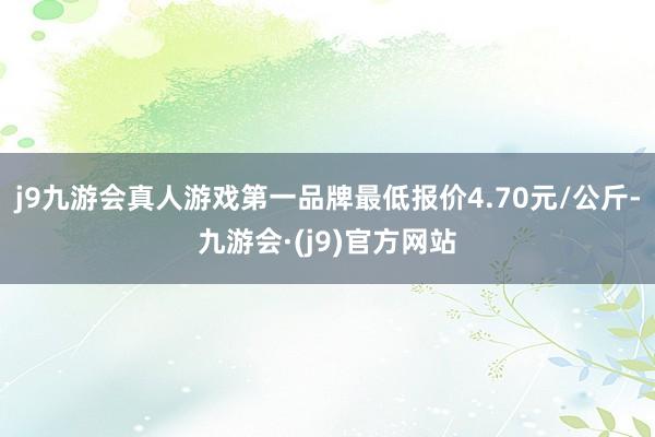 j9九游会真人游戏第一品牌最低报价4.70元/公斤-九游会·(j9)官方网站
