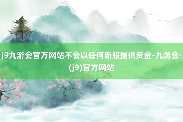 j9九游会官方网站不会以任何新股提供资金-九游会·(j9)官方网站