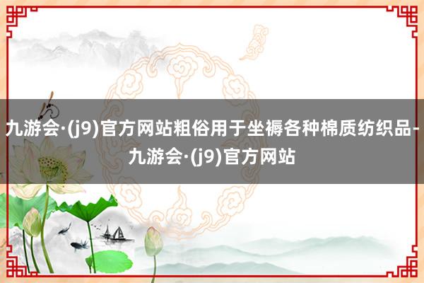 九游会·(j9)官方网站粗俗用于坐褥各种棉质纺织品-九游会·(j9)官方网站
