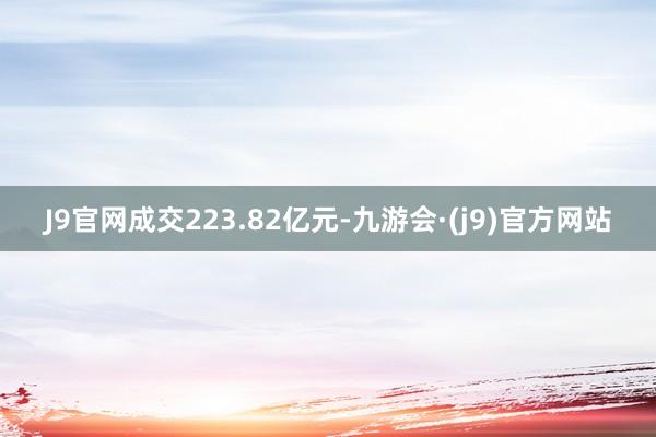 J9官网成交223.82亿元-九游会·(j9)官方网站
