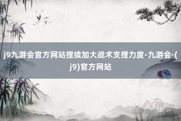 j9九游会官方网站捏续加大战术支捏力度-九游会·(j9)官方网站