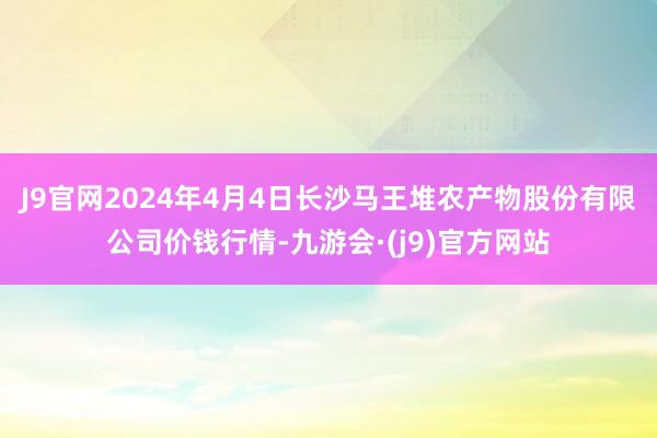J9官网2024年4月4日长沙马王堆农产物股份有限公司价钱行情-九游会·(j9)官方网站