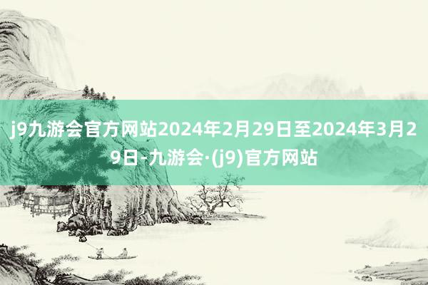 j9九游会官方网站2024年2月29日至2024年3月29日-九游会·(j9)官方网站