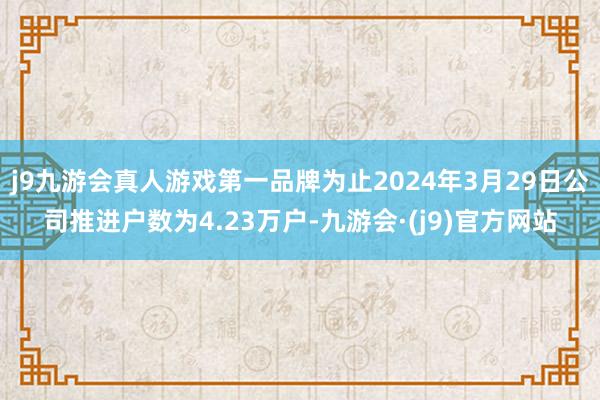 j9九游会真人游戏第一品牌为止2024年3月29日公司推进户数为4.23万户-九游会·(j9)官方网站