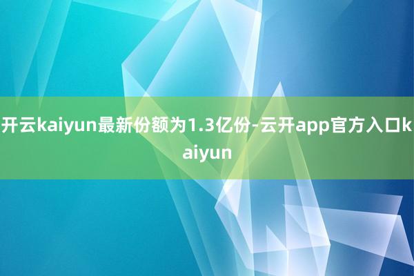 开云kaiyun最新份额为1.3亿份-云开app官方入口kaiyun