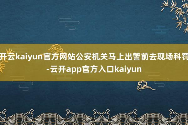 开云kaiyun官方网站公安机关马上出警前去现场科罚-云开app官方入口kaiyun