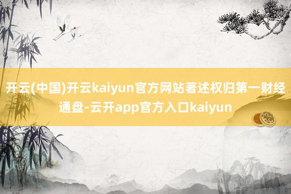 开云(中国)开云kaiyun官方网站著述权归第一财经通盘-云开app官方入口kaiyun