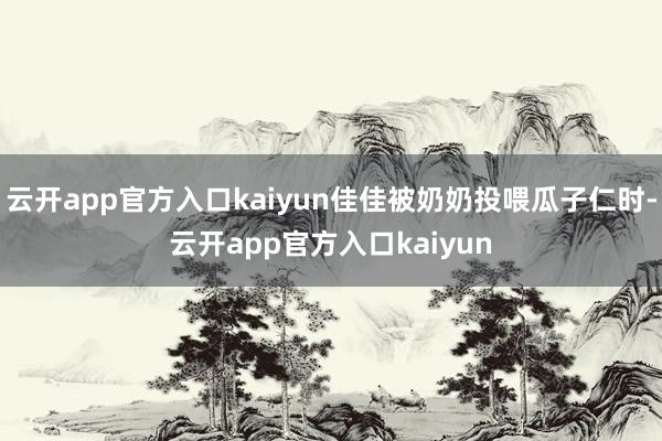 云开app官方入口kaiyun佳佳被奶奶投喂瓜子仁时-云开app官方入口kaiyun