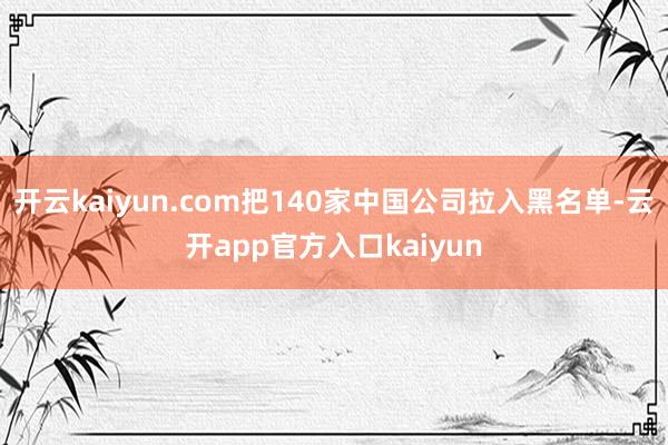 开云kaiyun.com把140家中国公司拉入黑名单-云开app官方入口kaiyun