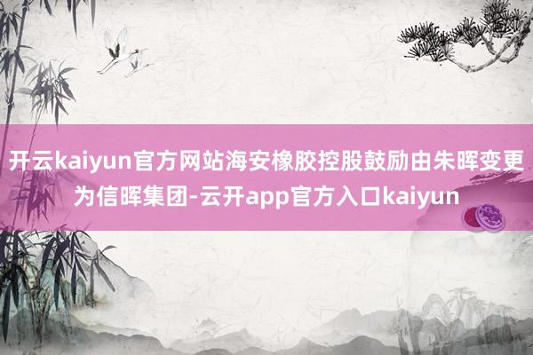 开云kaiyun官方网站海安橡胶控股鼓励由朱晖变更为信晖集团-云开app官方入口kaiyun