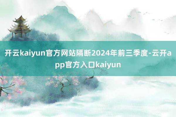 开云kaiyun官方网站隔断2024年前三季度-云开app官方入口kaiyun