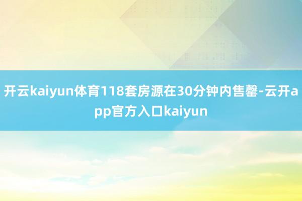 开云kaiyun体育118套房源在30分钟内售罄-云开app官方入口kaiyun