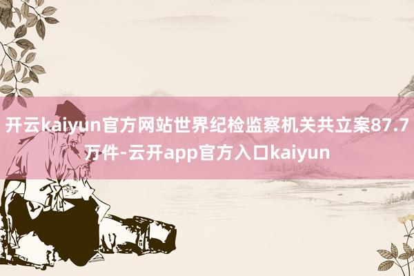 开云kaiyun官方网站世界纪检监察机关共立案87.7万件-云开app官方入口kaiyun