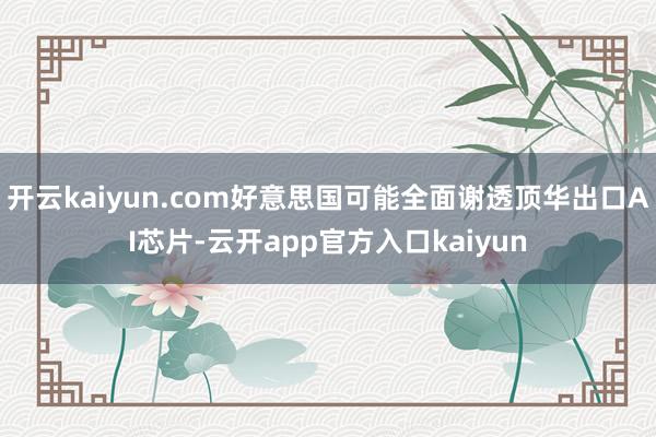 开云kaiyun.com好意思国可能全面谢透顶华出口AI芯片-云开app官方入口kaiyun