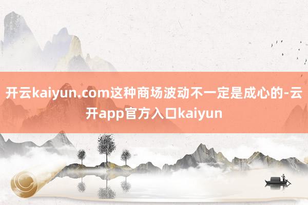 开云kaiyun.com这种商场波动不一定是成心的-云开app官方入口kaiyun