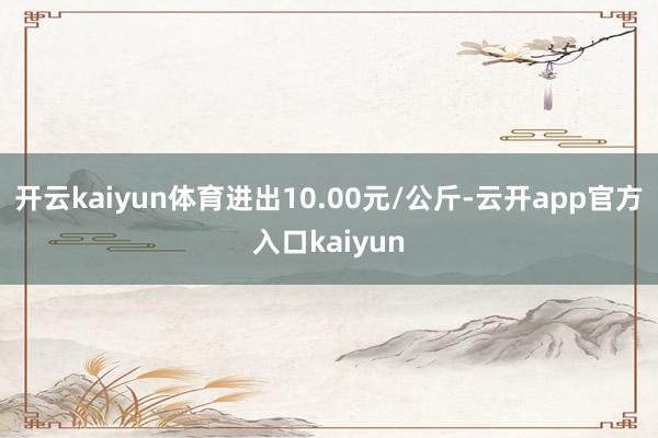 开云kaiyun体育进出10.00元/公斤-云开app官方入