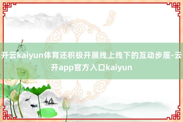 开云kaiyun体育还积极开展线上线下的互动步履-云开app