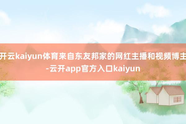 开云kaiyun体育来自东友邦家的网红主播和视频博主-云开app官方入口kaiyun