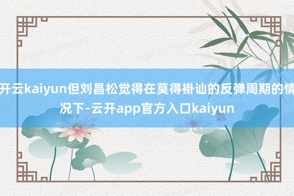 开云kaiyun但刘昌松觉得在莫得褂讪的反弹周期的情况下-云