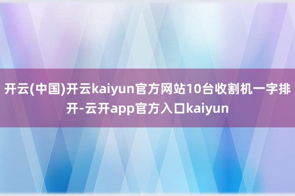 开云(中国)开云kaiyun官方网站10台收割机一字排开-云