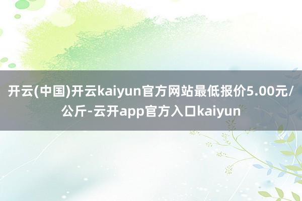 开云(中国)开云kaiyun官方网站最低报价5.00元/公斤