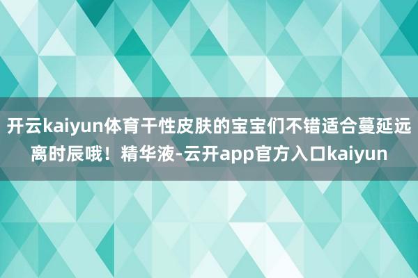 开云kaiyun体育干性皮肤的宝宝们不错适合蔓延远离时辰哦！