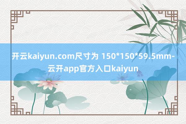 开云kaiyun.com尺寸为 150*150*59.5mm