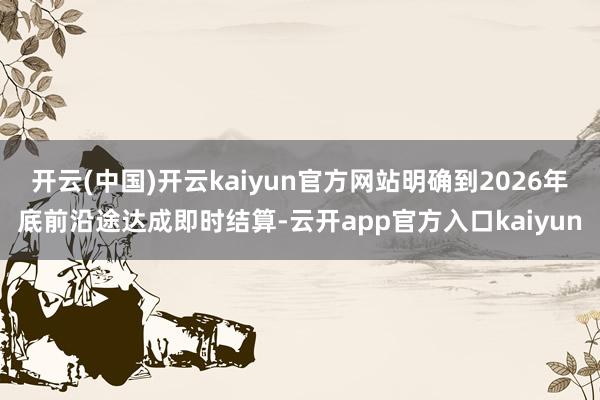 开云(中国)开云kaiyun官方网站明确到2026年底前沿途
