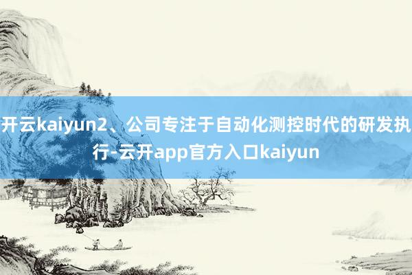 开云kaiyun2、公司专注于自动化测控时代的研发执行-云开app官方入口kaiyun