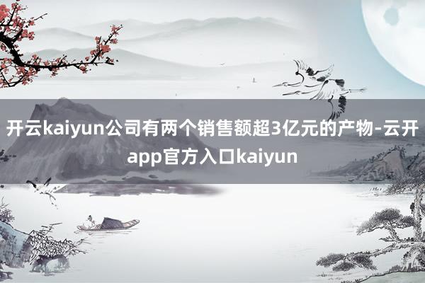 开云kaiyun公司有两个销售额超3亿元的产物-云开app官方入口kaiyun