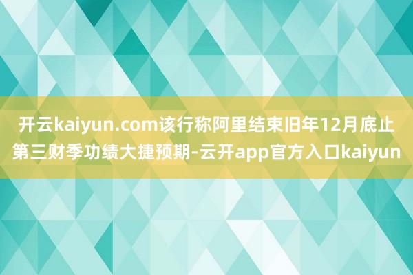 开云kaiyun.com该行称阿里结束旧年12月底止第三财季