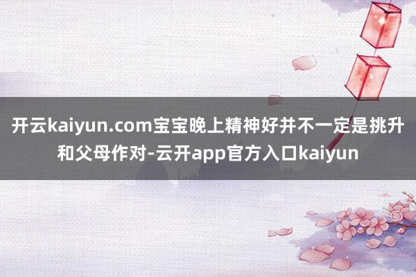 开云kaiyun.com宝宝晚上精神好并不一定是挑升和父母作