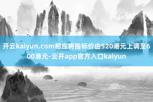 开云kaiyun.com相应将指标价由520港元上调至600港元-云开app官方入口kaiyun