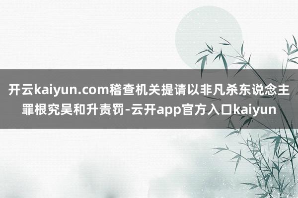 开云kaiyun.com稽查机关提请以非凡杀东说念主罪根究吴