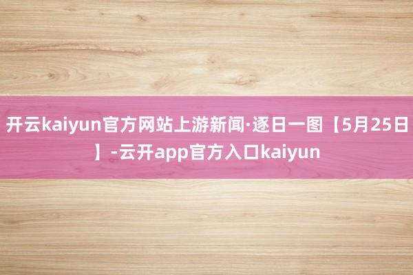 开云kaiyun官方网站上游新闻·逐日一图【5月25日】-云