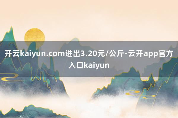 开云kaiyun.com进出3.20元/公斤-云开app官方
