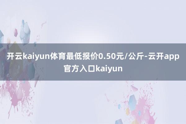 开云kaiyun体育最低报价0.50元/公斤-云开app官方
