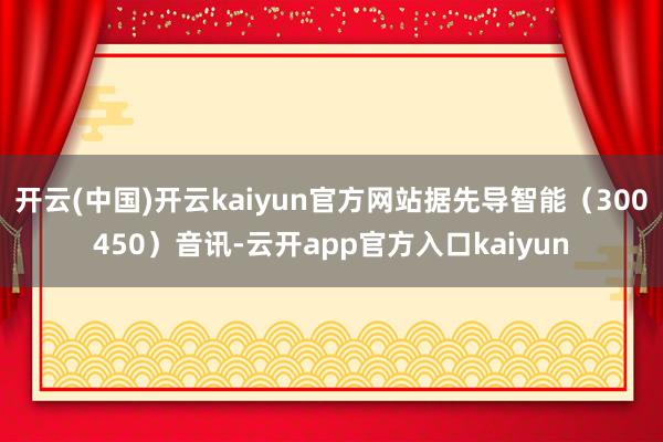 开云(中国)开云kaiyun官方网站据先导智能（300450）音讯-云开app官方入口kaiyun