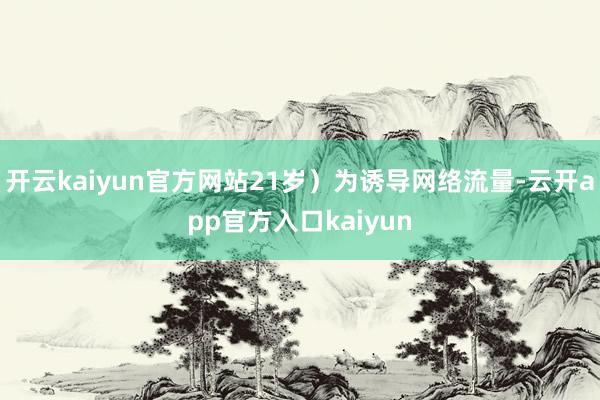 开云kaiyun官方网站21岁）为诱导网络流量-云开app官