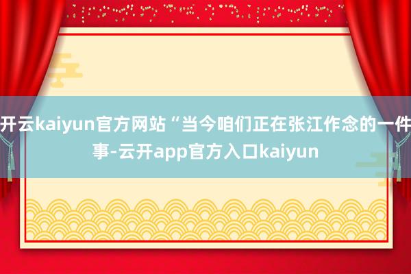 开云kaiyun官方网站“当今咱们正在张江作念的一件事-云开