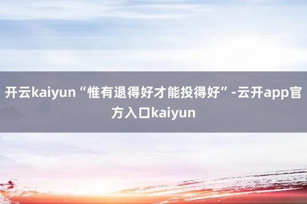 开云kaiyun“惟有退得好才能投得好”-云开app官方入口