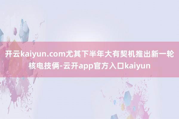 开云kaiyun.com尤其下半年大有契机推出新一轮核电技俩