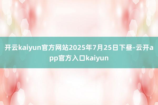 开云kaiyun官方网站2025年7月25日下昼-云开app官方入口kaiyun