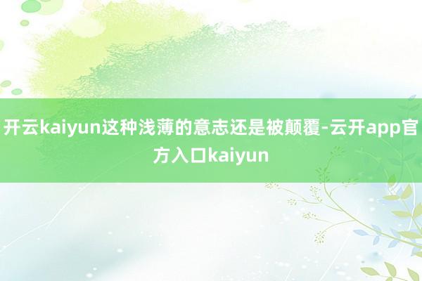 开云kaiyun这种浅薄的意志还是被颠覆-云开app官方入口