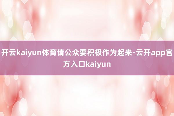 开云kaiyun体育请公众要积极作为起来-云开app官方入口kaiyun